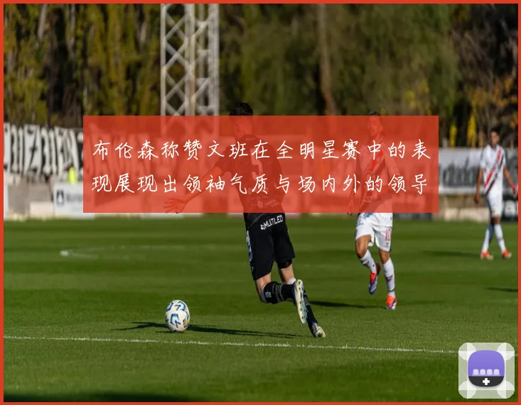 布伦森称赞文班在全明星赛中的表现展现出领袖气质与场内外的领导力