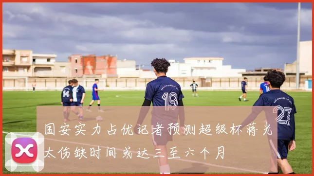 国安实力占优记者预测超级杯蒋光太伤缺时间或达三至六个月
