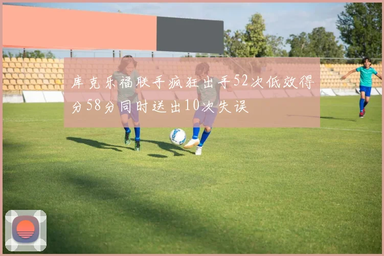 库克乐福联手疯狂出手52次低效得分58分同时送出10次失误