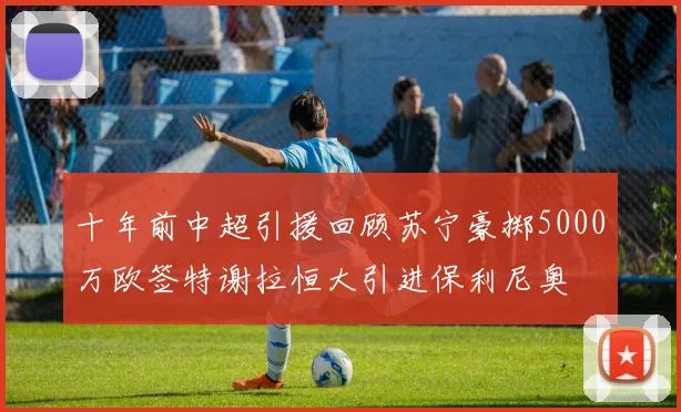 十年前中超引援回顾苏宁豪掷5000万欧签特谢拉恒大引进保利尼奥
