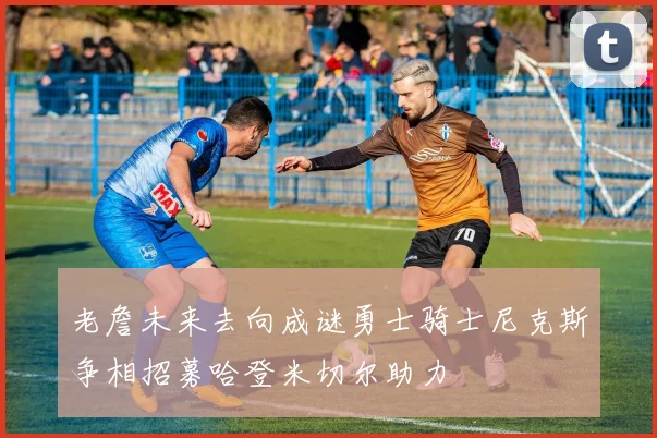 老詹未来去向成谜勇士骑士尼克斯争相招募哈登米切尔助力