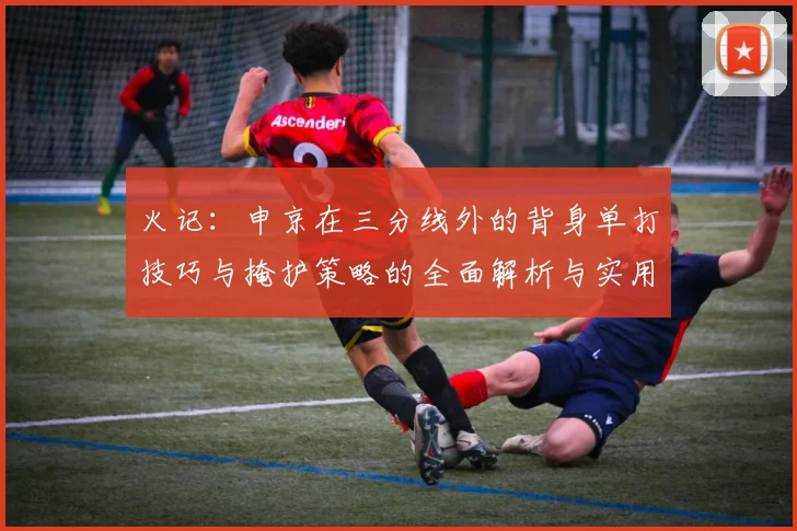 火记：申京在三分线外的背身单打技巧与掩护策略的全面解析与实用指南