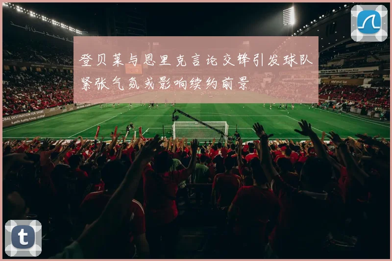 登贝莱与恩里克言论交锋引发球队紧张气氛或影响续约前景