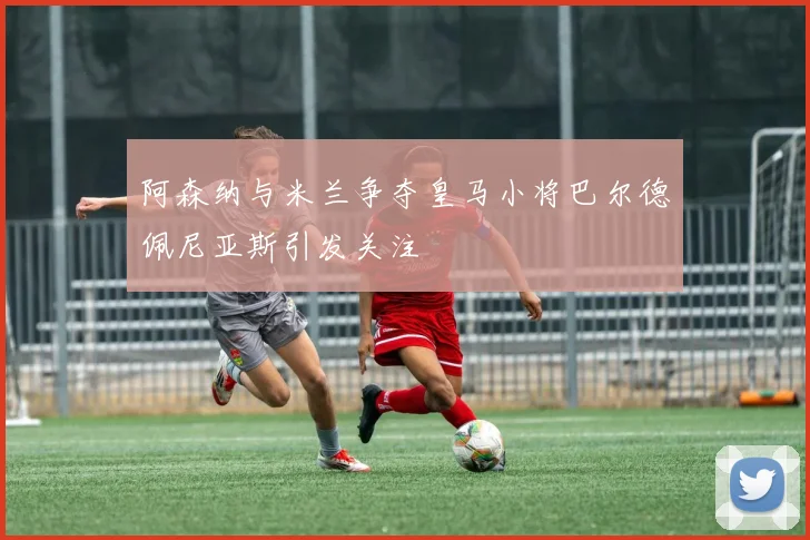阿森纳与米兰争夺皇马小将巴尔德佩尼亚斯引发关注