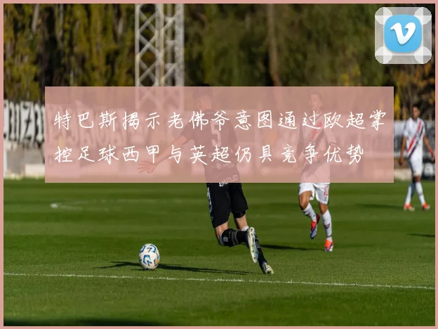 特巴斯揭示老佛爷意图通过欧超掌控足球西甲与英超仍具竞争优势