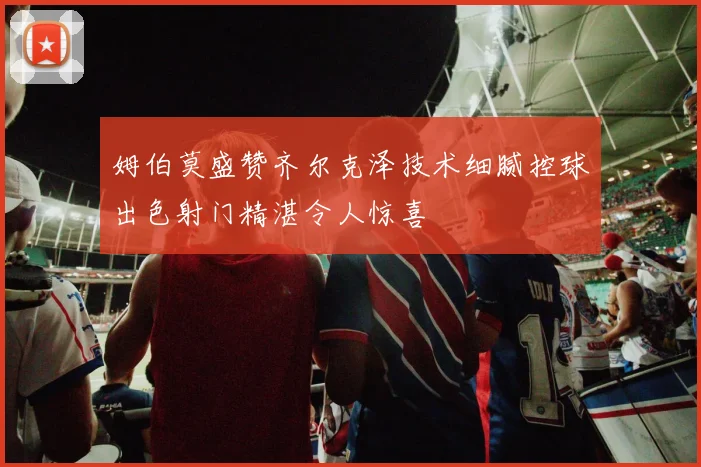 姆伯莫盛赞齐尔克泽技术细腻控球出色射门精湛令人惊喜