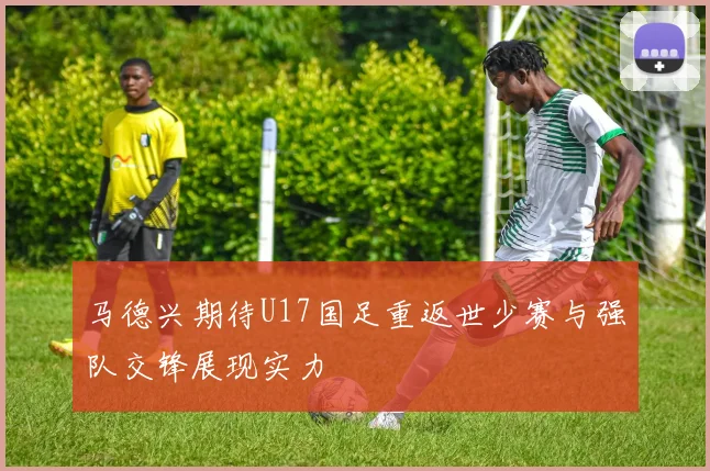 马德兴期待U17国足重返世少赛与强队交锋展现实力