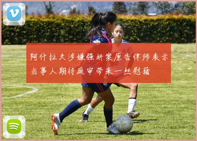 阿什拉夫涉嫌强奸案原告律师表示当事人期待庭审带来一丝慰藉