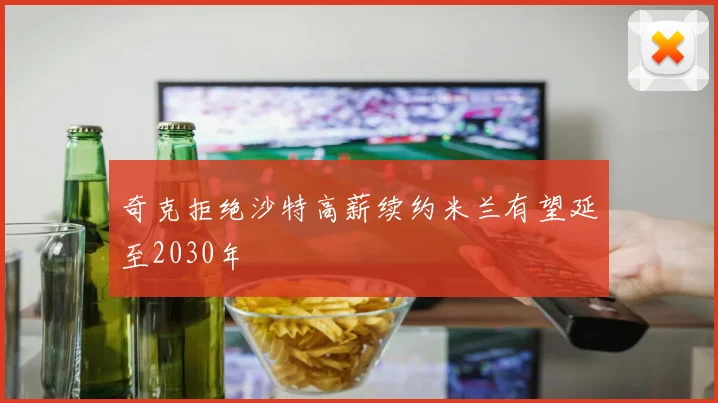 奇克拒绝沙特高薪续约米兰有望延至2030年