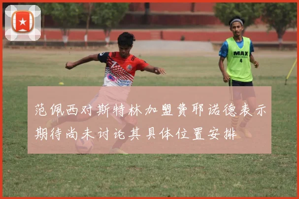 范佩西对斯特林加盟费耶诺德表示期待尚未讨论其具体位置安排