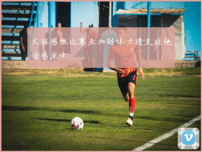 文班感慨比赛未加时体力透支让他倍感庆幸